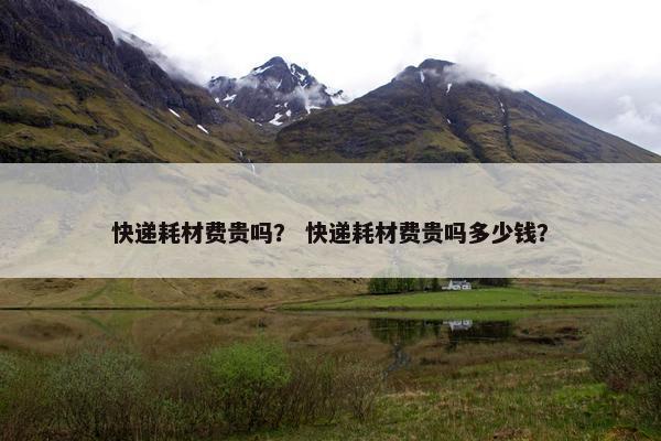 快递耗材费贵吗？ 快递耗材费贵吗多少钱？