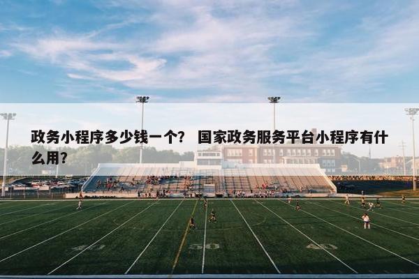 政务小程序多少钱一个？ 国家政务服务平台小程序有什么用？