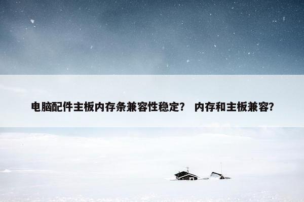电脑配件主板内存条兼容性稳定？ 内存和主板兼容？