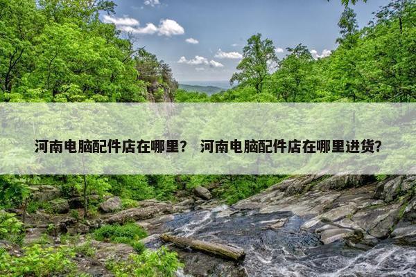 河南电脑配件店在哪里？ 河南电脑配件店在哪里进货？