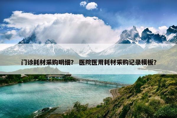 门诊耗材采购明细？ 医院医用耗材采购记录模板？