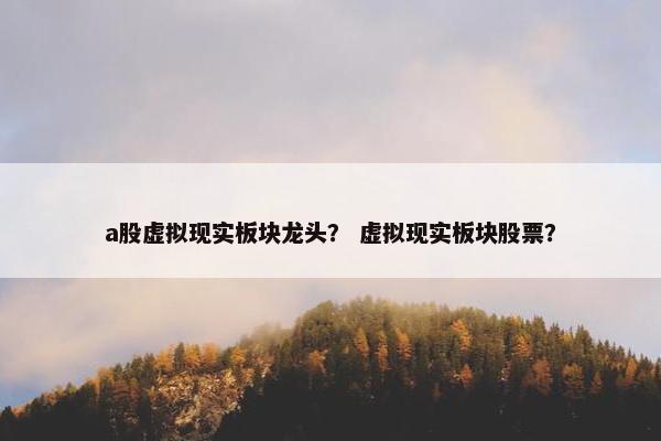 a股虚拟现实板块龙头？ 虚拟现实板块股票？