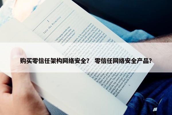 购买零信任架构网络安全？ 零信任网络安全产品？
