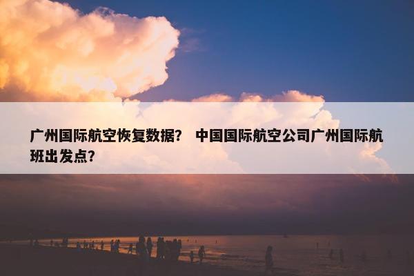 广州国际航空恢复数据？ 中国国际航空公司广州国际航班出发点？