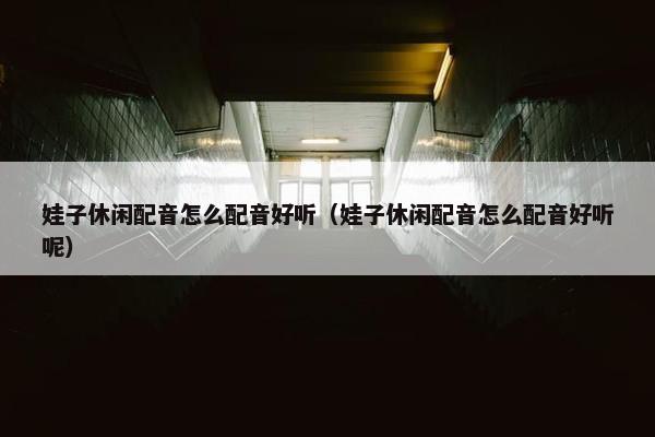 娃子休闲配音怎么配音好听（娃子休闲配音怎么配音好听呢）