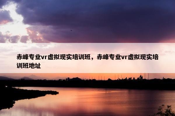 赤峰专业vr虚拟现实培训班，赤峰专业vr虚拟现实培训班地址