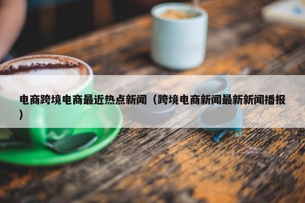 电商跨境电商最近热点新闻（跨境电商新闻最新新闻播报）