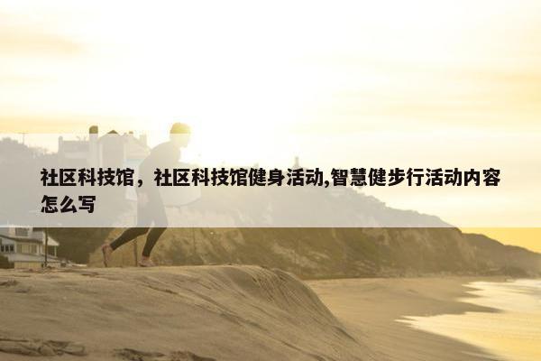 社区科技馆，社区科技馆健身活动,智慧健步行活动内容怎么写