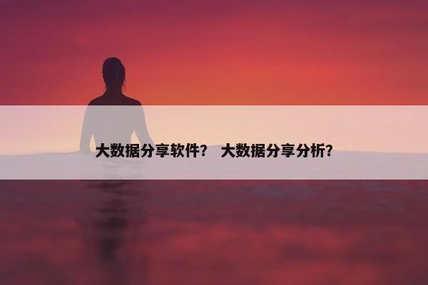 大数据分享软件？ 大数据分享分析？