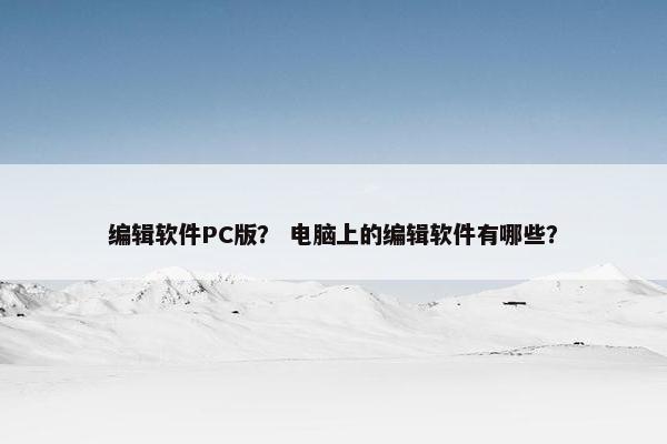 编辑软件PC版？ 电脑上的编辑软件有哪些？