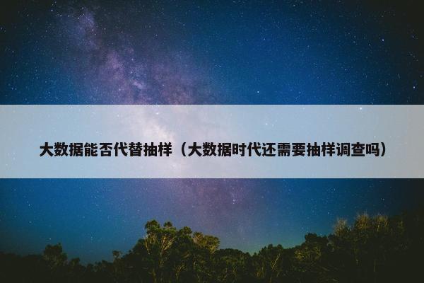 大数据能否代替抽样（大数据时代还需要抽样调查吗）