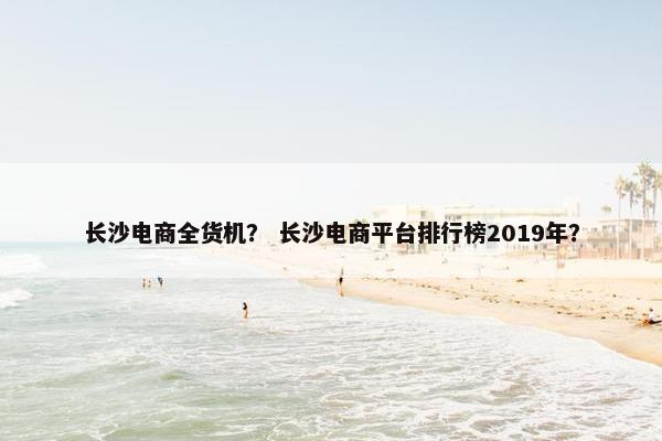 长沙电商全货机？ 长沙电商平台排行榜2019年？