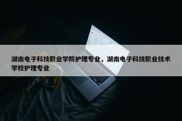 湖南电子科技职业学院护理专业，湖南电子科技职业技术学校护理专业