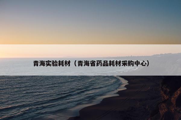 青海实验耗材（青海省药品耗材采购中心）