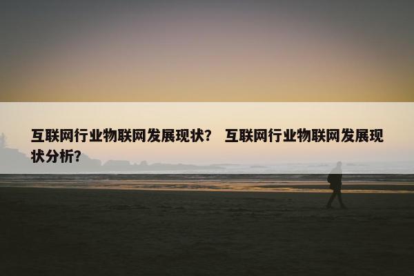 互联网行业物联网发展现状？ 互联网行业物联网发展现状分析？