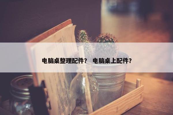 电脑桌整理配件？ 电脑桌上配件？
