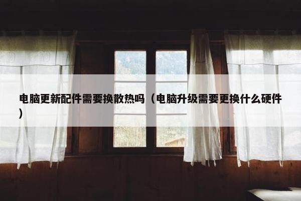 电脑更新配件需要换散热吗（电脑升级需要更换什么硬件）