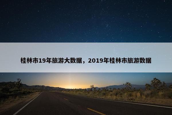 桂林市19年旅游大数据，2019年桂林市旅游数据