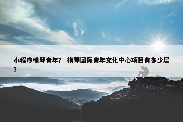 小程序横琴青年？ 横琴国际青年文化中心项目有多少层？