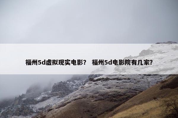 福州5d虚拟现实电影？ 福州5d电影院有几家？
