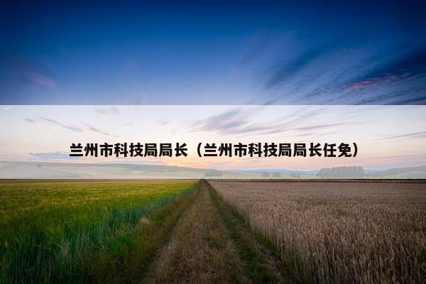 兰州市科技局局长（兰州市科技局局长任免）
