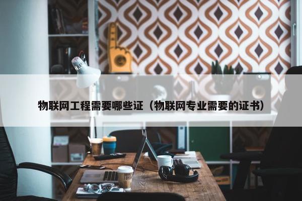 物联网工程需要哪些证（物联网专业需要的证书）