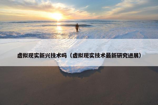 虚拟现实新兴技术吗（虚拟现实技术最新研究进展）