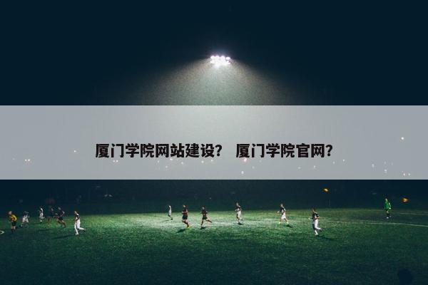 厦门学院网站建设？ 厦门学院官网？