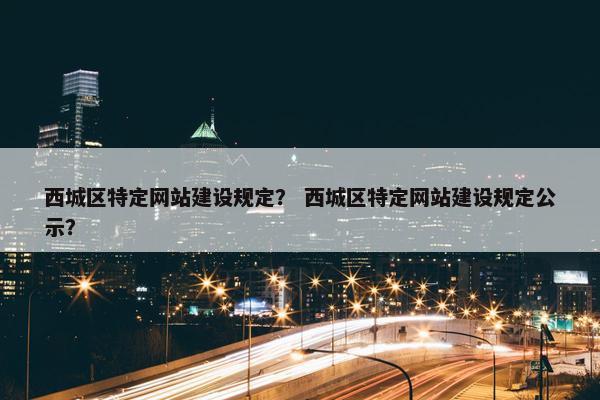 西城区特定网站建设规定？ 西城区特定网站建设规定公示？
