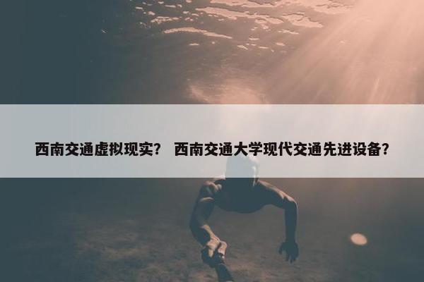 西南交通虚拟现实？ 西南交通大学现代交通先进设备？