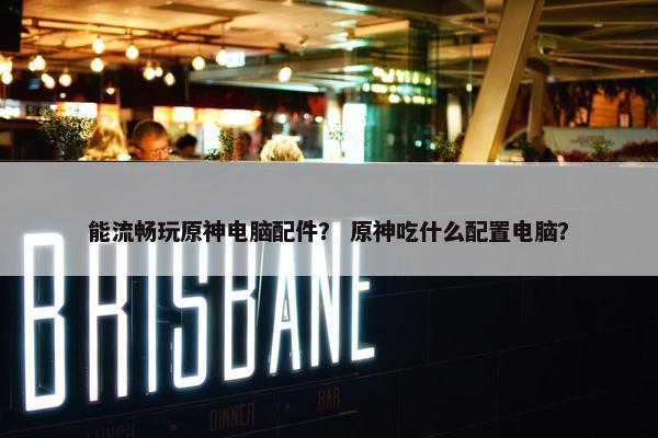 能流畅玩原神电脑配件？ 原神吃什么配置电脑？