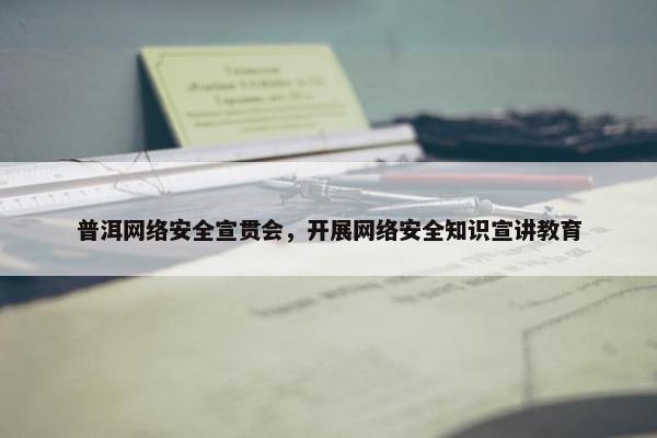普洱网络安全宣贯会，开展网络安全知识宣讲教育