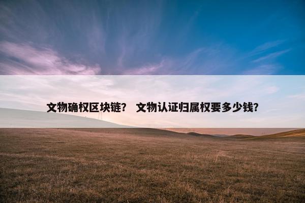 文物确权区块链？ 文物认证归属权要多少钱？