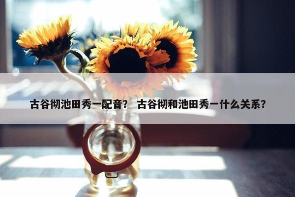 古谷彻池田秀一配音？ 古谷彻和池田秀一什么关系？