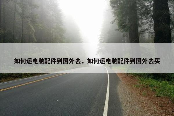 如何运电脑配件到国外去，如何运电脑配件到国外去买