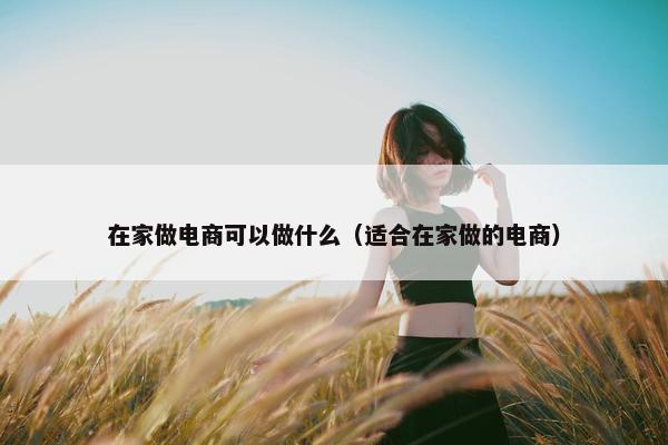 在家做电商可以做什么（适合在家做的电商）