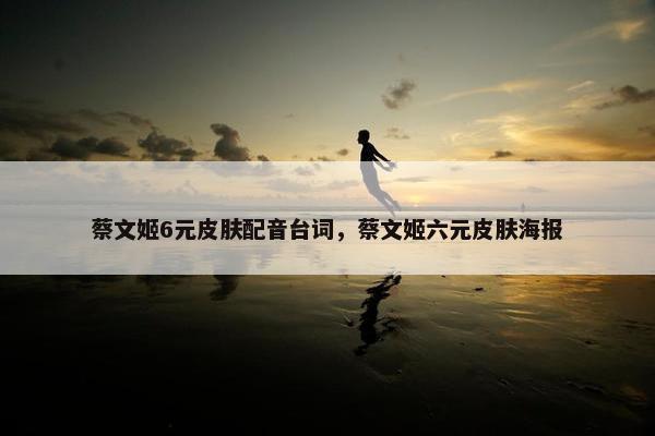 蔡文姬6元皮肤配音台词，蔡文姬六元皮肤海报