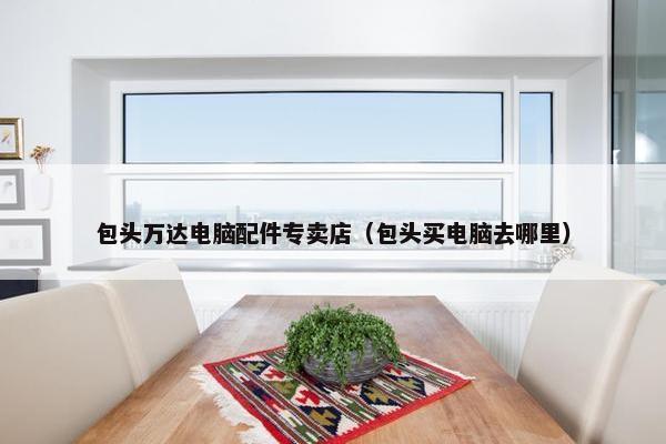包头万达电脑配件专卖店（包头买电脑去哪里）