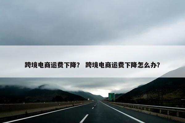 跨境电商运费下降？ 跨境电商运费下降怎么办？