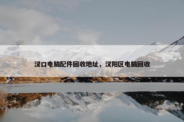 汉口电脑配件回收地址，汉阳区电脑回收