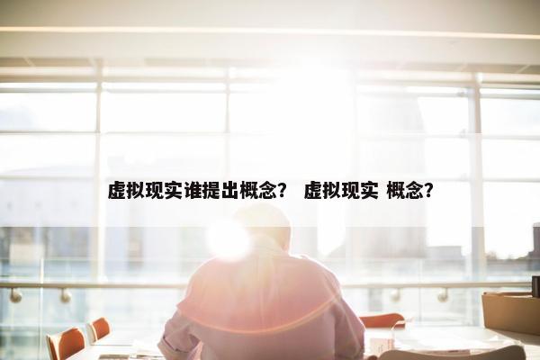 虚拟现实谁提出概念？ 虚拟现实 概念？