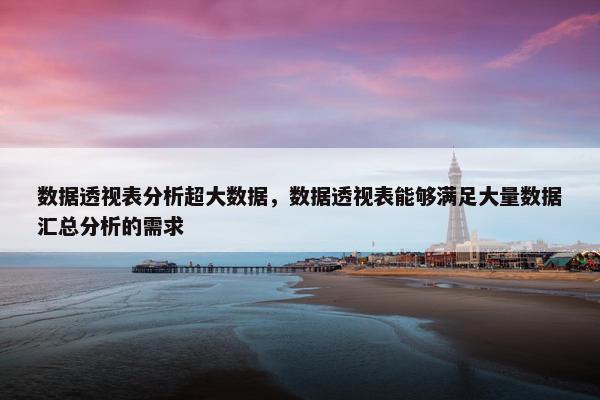 数据透视表分析超大数据，数据透视表能够满足大量数据汇总分析的需求