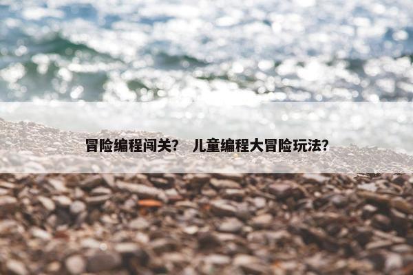冒险编程闯关？ 儿童编程大冒险玩法？