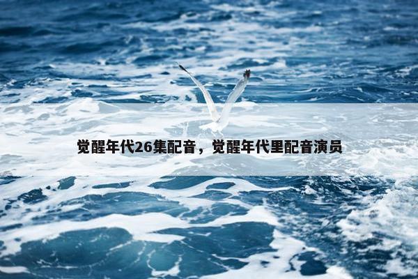 觉醒年代26集配音，觉醒年代里配音演员