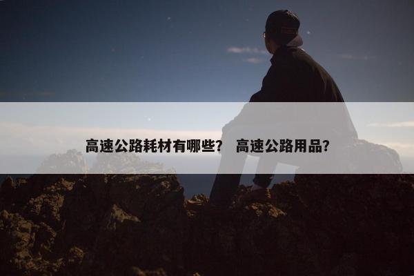 高速公路耗材有哪些？ 高速公路用品？