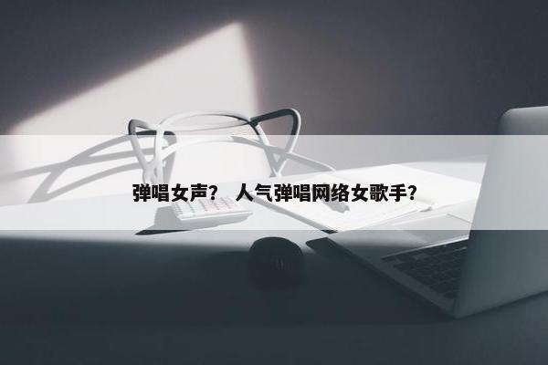 弹唱女声？ 人气弹唱网络女歌手？