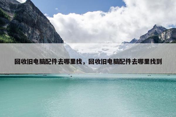 回收旧电脑配件去哪里找，回收旧电脑配件去哪里找到