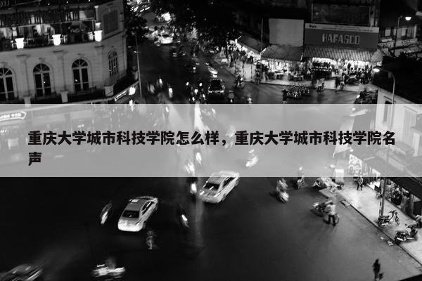 重庆大学城市科技学院怎么样，重庆大学城市科技学院名声