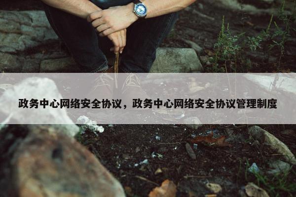 政务中心网络安全协议，政务中心网络安全协议管理制度