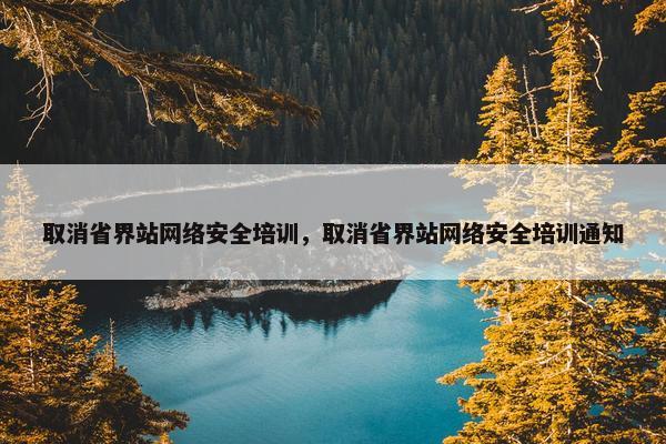 取消省界站网络安全培训，取消省界站网络安全培训通知